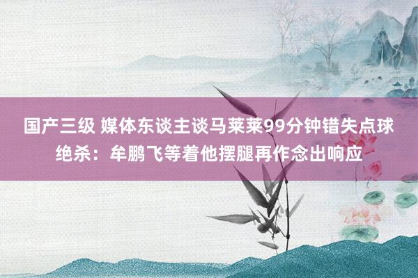 国产三级 媒体东谈主谈马莱莱99分钟错失点球绝杀:牟鹏飞等着他摆腿再作念出响应