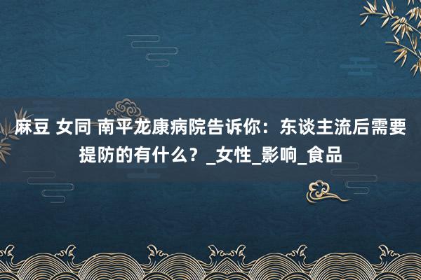 麻豆 女同 南平龙康病院告诉你:东谈主流后需要提防的有什么?_女性_影响_食品