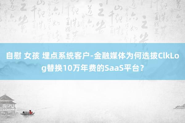 自慰 女孩 埋点系统客户-金融媒体为何选拔ClkLog替换10万年费的SaaS平台?