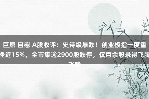 巨屌 自慰 A股收评:史诗级暴跌!创业板指一度重挫近15%,全市集逾2900股跌停,仅百余股录得飞腾
