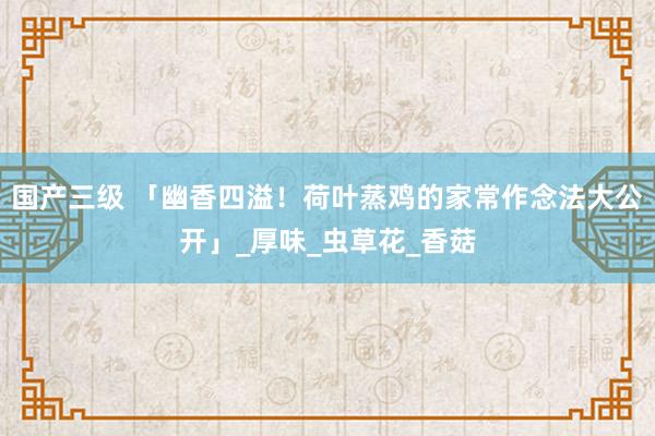 国产三级 「幽香四溢！荷叶蒸鸡的家常作念法大公开」_厚味_虫草花_香菇