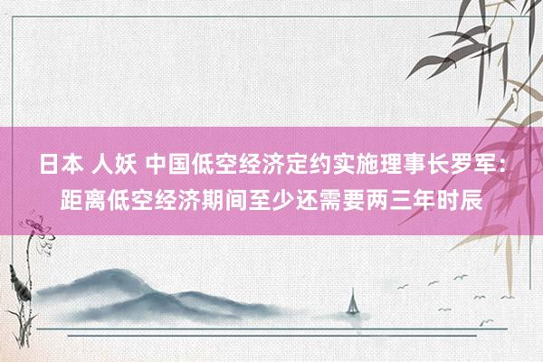 日本 人妖 中国低空经济定约实施理事长罗军:距离低空经济期间至少还需要两三年时辰