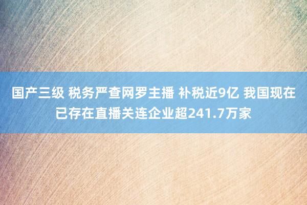 国产三级 税务严查网罗主播 补税近9亿 我国现在已存在直播关连企业超241.7万家