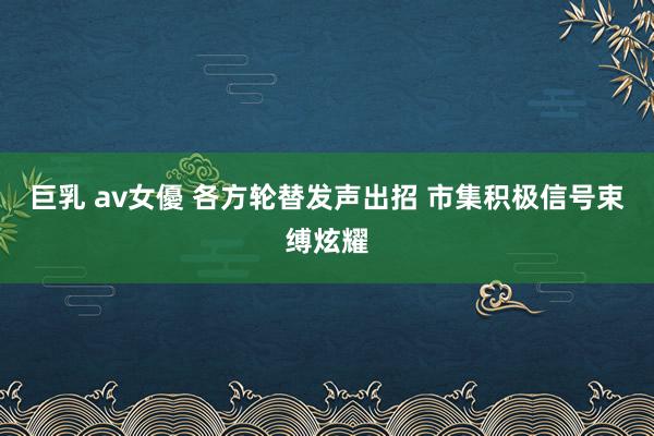 巨乳 av女優 各方轮替发声出招 市集积极信号束缚炫耀
