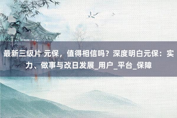 最新三级片 元保，值得相信吗？深度明白元保：实力、做事与改日发展_用户_平台_保障