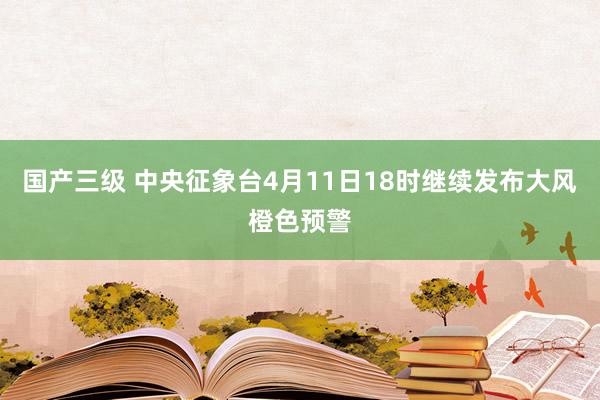 国产三级 中央征象台4月11日18时继续发布大风橙色预警