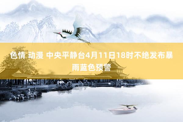 色情 动漫 中央平静台4月11日18时不绝发布暴雨蓝色预警