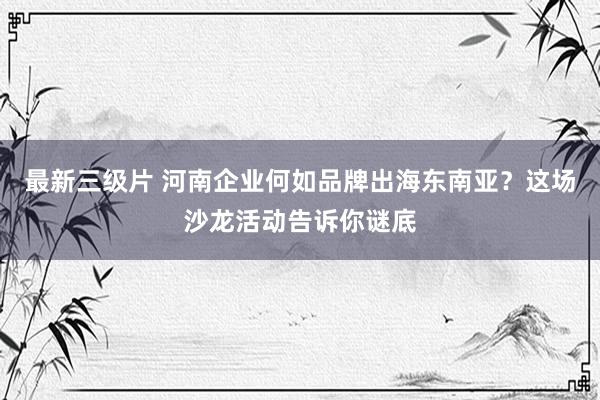 最新三级片 河南企业何如品牌出海东南亚？这场沙龙活动告诉你谜底