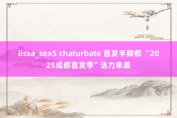 lissa_sex5 chaturbate 首发手脚都 “2025成都首发季”活力来袭