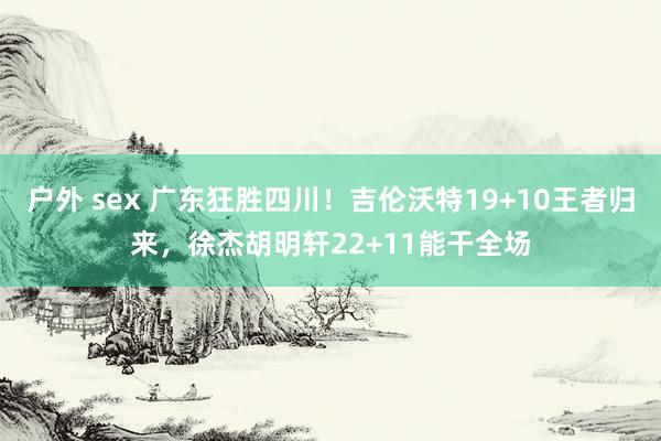 户外 sex 广东狂胜四川！吉伦沃特19+10王者归来，徐杰胡明轩22+11能干全场
