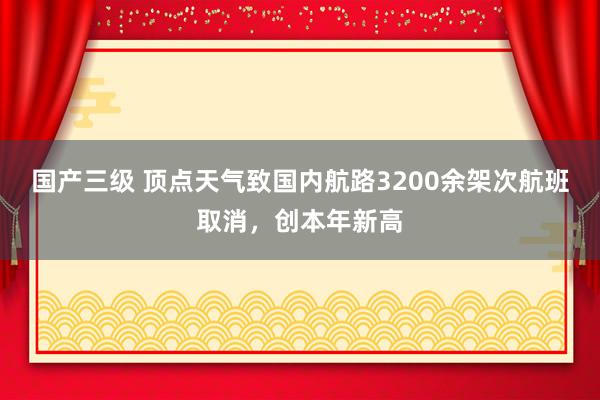 国产三级 顶点天气致国内航路3200余架次航班取消，创本年新高