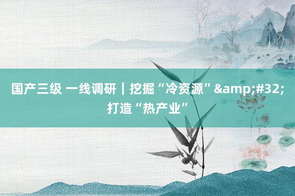 国产三级 一线调研｜挖掘“冷资源”&#32;打造“热产业”