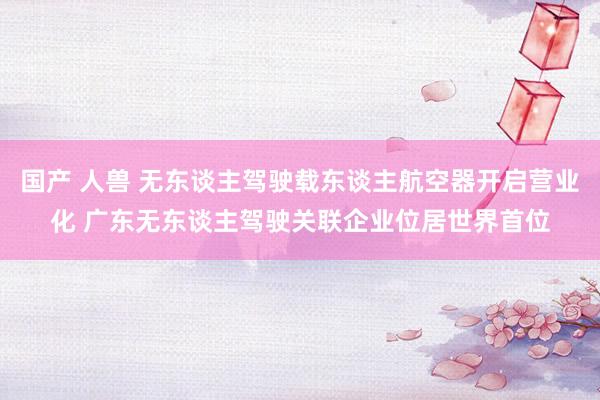 国产 人兽 无东谈主驾驶载东谈主航空器开启营业化 广东无东谈主驾驶关联企业位居世界首位