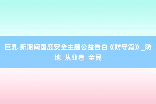 巨乳 新期间国度安全主题公益告白《防守篇》_防地_从业者_全民