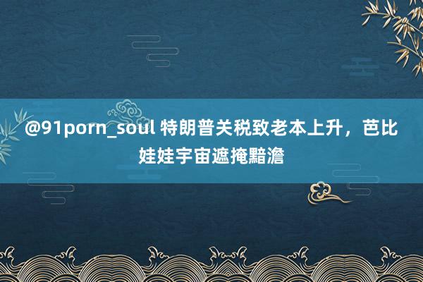@91porn_soul 特朗普关税致老本上升,芭比娃娃宇宙遮掩黯澹