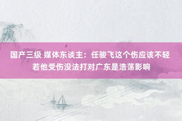 国产三级 媒体东谈主:任骏飞这个伤应该不轻 若他受伤没法打对广东是浩荡影响
