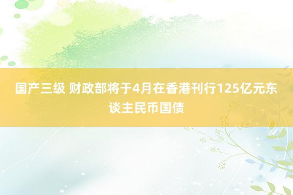 国产三级 财政部将于4月在香港刊行125亿元东谈主民币国债