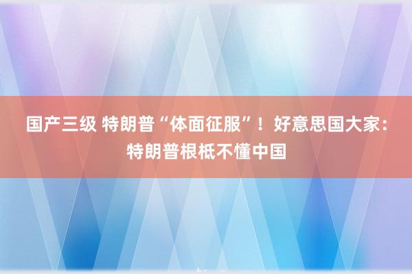 国产三级 特朗普“体面征服”!好意思国大家:特朗普根柢不懂中国