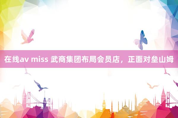 在线av miss 武商集团布局会员店，正面对垒山姆