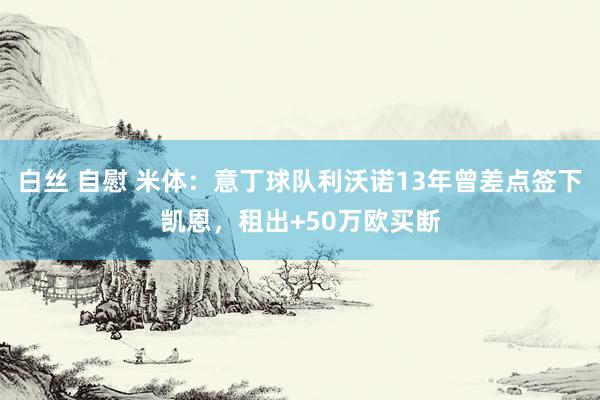 白丝 自慰 米体：意丁球队利沃诺13年曾差点签下凯恩，租出+50万欧买断