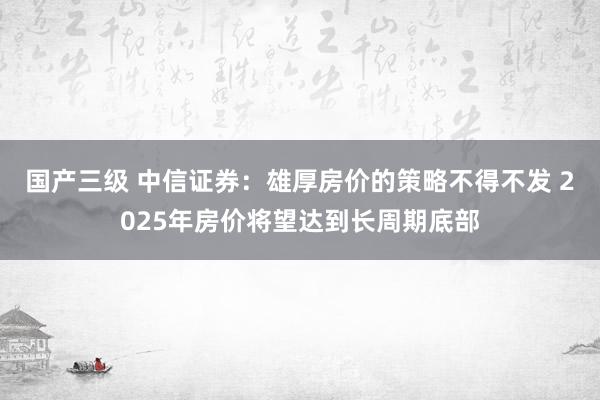 国产三级 中信证券：雄厚房价的策略不得不发 2025年房价将望达到长周期底部