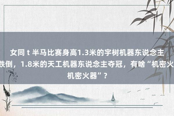 女同 t 半马比赛身高1.3米的宇树机器东说念主半途跌倒，1.8米的天工机器东说念主夺冠，有啥“机密火器”？