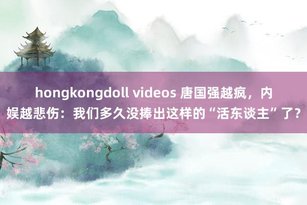 hongkongdoll videos 唐国强越疯,内娱越悲伤:我们多久没捧出这样的“活东谈主”了?