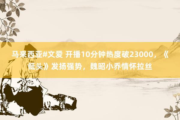 马来西亚#文爱 开播10分钟热度破23000,《低头》发扬强势,魏昭小乔情怀拉丝