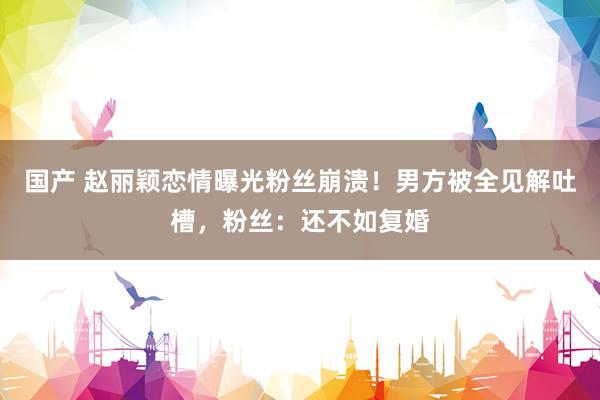 国产 赵丽颖恋情曝光粉丝崩溃！男方被全见解吐槽，粉丝：还不如复婚