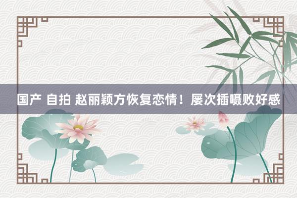 国产 自拍 赵丽颖方恢复恋情!屡次插嗫败好感