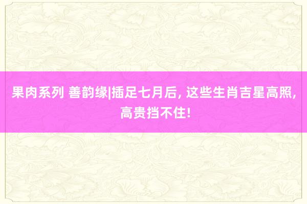 果肉系列 善韵缘|插足七月后， 这些生肖吉星高照， 高贵挡不住!