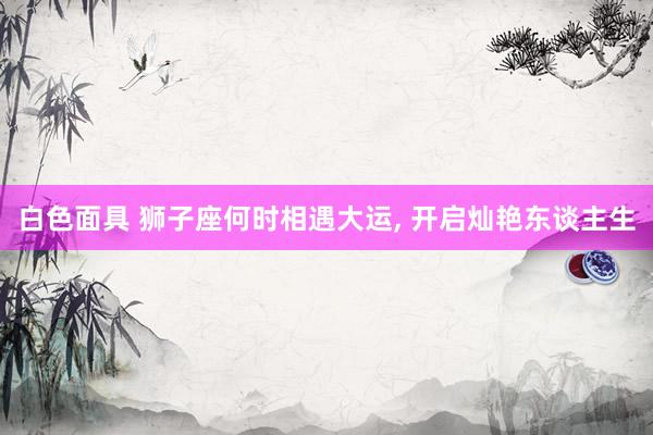 白色面具 狮子座何时相遇大运， 开启灿艳东谈主生