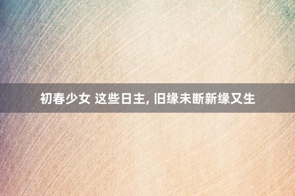 初春少女 这些日主， 旧缘未断新缘又生
