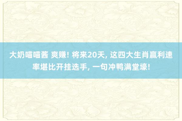 大奶喵喵酱 爽赚! 将来20天， 这四大生肖赢利速率堪比开挂选手， 一句冲鸭满堂壕!