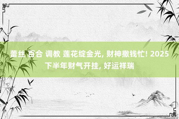 蕾丝 百合 调教 莲花绽金光， 财神撒钱忙! 2025下半年财气开挂， 好运祥瑞